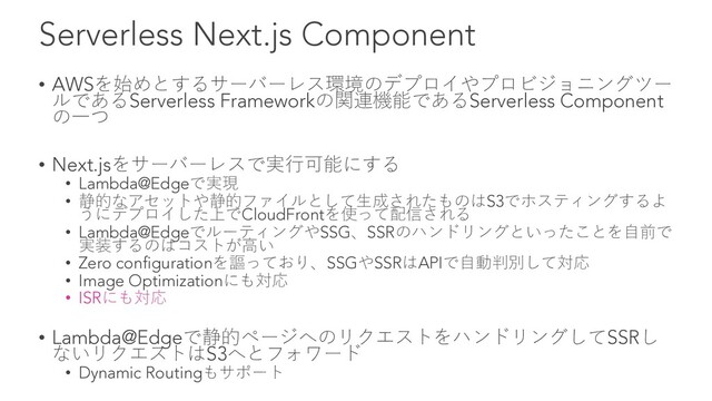 Serverless Next.js Component
• AWSを始めとするサーバーレス環境のデプロイやプロビジョニングツー
ルであるServerless Frameworkの関連機能であるServerless Component
の⼀つ
• Next.jsをサーバーレスで実⾏可能にする
• Lambda@Edgeで実現
• 静的なアセットや静的ファイルとして⽣成されたものはS3でホスティングするよ
うにデプロイした上でCloudFrontを使って配信される
• Lambda@EdgeでルーティングやSSG、SSRのハンドリングといったことを⾃前で
実装するのはコストが⾼い
• Zero configurationを謳っており、SSGやSSRはAPIで⾃動判別して対応
• Image Optimizationにも対応
• ISRにも対応
• Lambda@Edgeで静的ページへのリクエストをハンドリングしてSSRし
ないリクエストはS3へとフォワード
• Dynamic Routingもサポート

