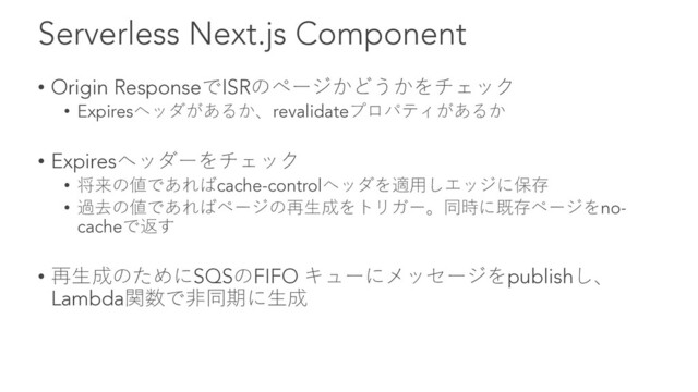 Serverless Next.js Component
• Origin ResponseでISRのページかどうかをチェック
• Expiresヘッダがあるか、revalidateプロパティがあるか
• Expiresヘッダーをチェック
• 将来の値であればcache-controlヘッダを適⽤しエッジに保存
• 過去の値であればページの再⽣成をトリガー。同時に既存ページをno-
cacheで返す
• 再⽣成のためにSQSのFIFO キューにメッセージをpublishし、
Lambda関数で⾮同期に⽣成
