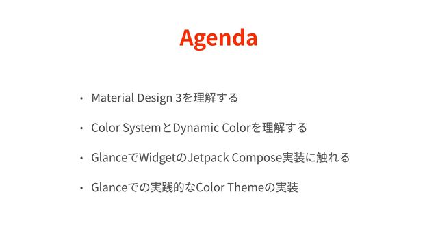 Agenda
• Material Design
3
を理解する


• Color SystemとDynamic Colorを理解する


• GlanceでWidgetのJetpack Compose実装に触れる


• Glanceでの実践的なColor Themeの実装
