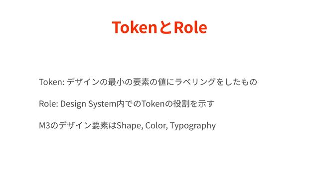 TokenとRole
Token: デザインの最⼩の要素の値にラベリングをしたもの


Role: Design System内でのTokenの役割を⽰す


M
3
のデザイン要素はShape, Color, Typography
