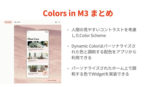 Colors in M
3
まとめ
• ⼈間の⾒やすいコントラストを考慮
したColor Scheme


• Dynamic Colorはパーソナライズさ
れた⾊と調和する配⾊をアプリから
利⽤できる


• パーソナライズされたホーム上で調
和する⾊でWidgetを実装できる
