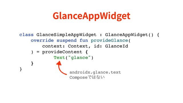 GlanceAppWidget
class GlanceSimpleAppWidget : GlanceAppWidget() {
override suspend fun provideGlance(
context: Context, id: GlanceId
) = provideContent {
Text("glance")
}
}
androidx.glance.text 
ComposeͰ͸ͳ͍
