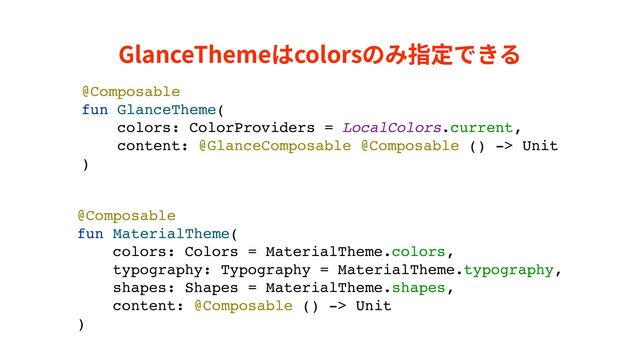 GlanceThemeはcolorsのみ指定できる
@Composable
fun GlanceTheme(
colors: ColorProviders = LocalColors.current,
content: @GlanceComposable @Composable () -> Unit
)
@Composable
fun MaterialTheme(
colors: Colors = MaterialTheme.colors,
typography: Typography = MaterialTheme.typography,
shapes: Shapes = MaterialTheme.shapes,
content: @Composable () -> Unit
)

