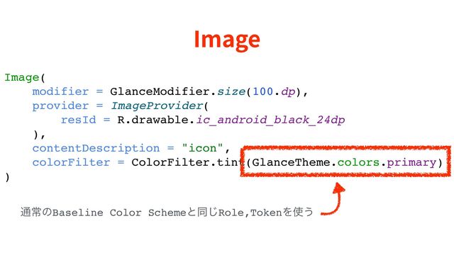 Image
Image(
modifier = GlanceModifier.size(100.dp),
provider = ImageProvider(
resId = R.drawable.ic_android_black_24dp
),
contentDescription = "icon",
colorFilter = ColorFilter.tint(GlanceTheme.colors.primary)
)
௨ৗͷBaseline Color Schemeͱಉ͡Role,TokenΛ࢖͏
