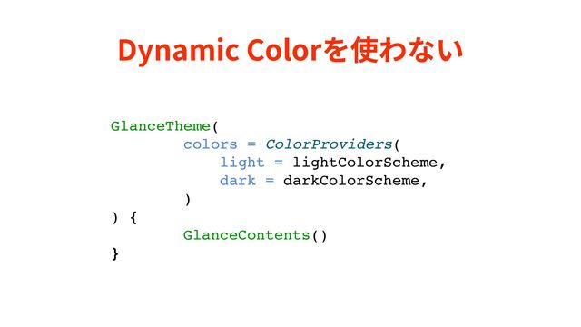 Dynamic Colorを使わない
GlanceTheme(
colors = ColorProviders(
light = lightColorScheme,
dark = darkColorScheme,
)
) {
GlanceContents()
}
