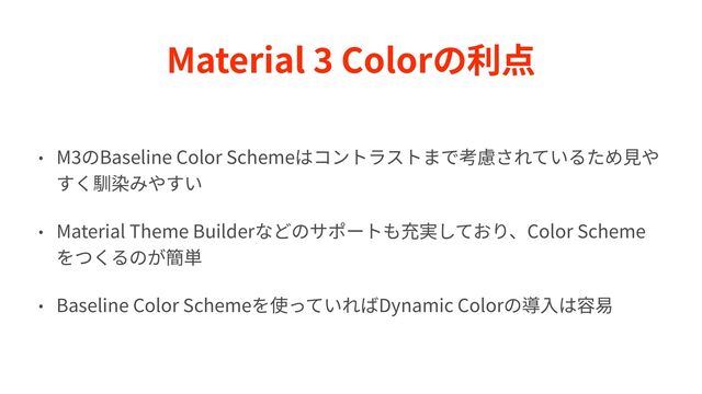 Material
3
Colorの利点
• M
3
のBaseline Color Schemeはコントラストまで考慮されているため⾒や
すく馴染みやすい


• Material Theme Builderなどのサポートも充実しており、Color Scheme
をつくるのが簡単


• Baseline Color Schemeを使っていればDynamic Colorの導⼊は容易
