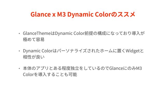 Glance x M
3
Dynamic Colorのススメ
• GlanceThemeはDynamic Color前提の構成になっており導⼊が
極めて容易


• Dynamic Colorはパーソナライズされたホームに置くWidgetと
相性が良い


• 本体のアプリとある程度独⽴をしているのでGlanceにのみM
3
Colorを導⼊することも可能
