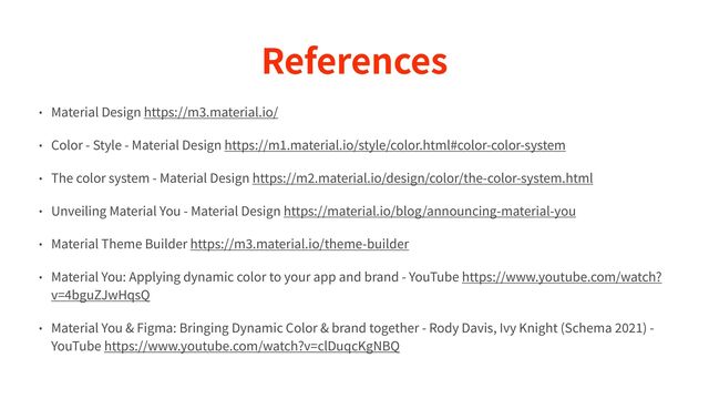 References
• Material Design https://m
3
.material.io/


• Color - Style - Material Design https://m
1
.material.io/style/color.html#color-color-system


• The color system - Material Design https://m
2
.material.io/design/color/the-color-system.html


• Unveiling Material You - Material Design https://material.io/blog/announcing-material-you


• Material Theme Builder https://m
3
.material.io/theme-builder


• Material You: Applying dynamic color to your app and brand - YouTube https://www.youtube.com/watch?
v=
4
bguZJwHqsQ


• Material You & Figma: Bringing Dynamic Color & brand together - Rody Davis, Ivy Knight (Schema
2 0 2 1
) -
YouTube https://www.youtube.com/watch?v=clDuqcKgNBQ
