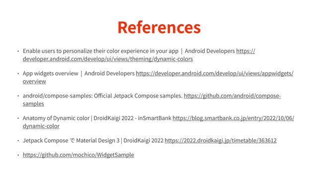 References
• Enable users to personalize their color experience in your app | Android Developers https://
developer.android.com/develop/ui/views/theming/dynamic-colors


• App widgets overview | Android Developers https://developer.android.com/develop/ui/views/appwidgets/
overview


• android/compose-samples: O
ff
i
cial Jetpack Compose samples. https://github.com/android/compose-
samples


• Anatomy of Dynamic color | DroidKaigi
2 0 2 2
- inSmartBank https://blog.smartbank.co.jp/entry/
2 0 2 2
/
1 0
/
0 6
/
dynamic-color


• Jetpack Compose で Material Design
3
| DroidKaigi
2 0 2 2
https://
2 0 2 2
.droidkaigi.jp/timetable/
3 6 3 6 1 2 

• https://github.com/mochico/WidgetSample
