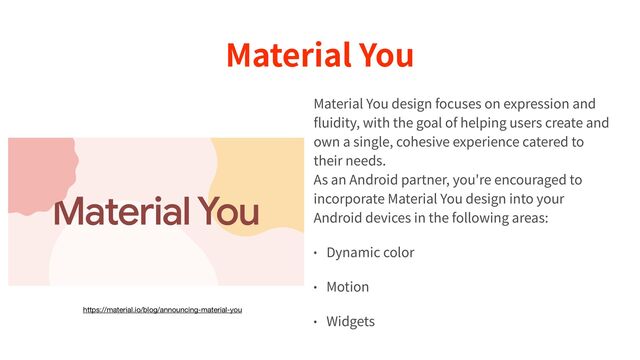 Material You
Material You design focuses on expression and
fl
uidity, with the goal of helping users create and
own a single, cohesive experience catered to
their needs.
 
As an Android partner, you're encouraged to
incorporate Material You design into your
Android devices in the following areas:


• Dynamic color


• Motion


• Widgets
https://material.io/blog/announcing-material-you
