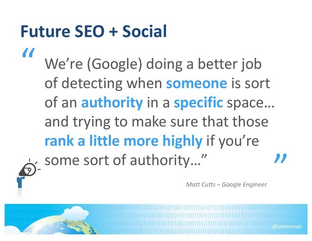 Future SEO + Social
“
o
”
We’re (Google) doing a better job
of detecting when someone is sort
of an authority in a specific space…
and trying to make sure that those
rank a little more highly if you’re
some sort of authority…”
@simmonet
Matt Cutts – Google Engineer
