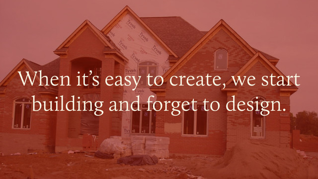 When it’s easy to create, we start
building and forget to design.
