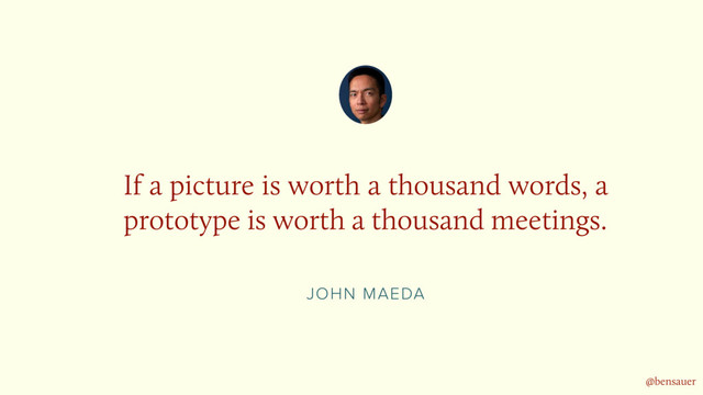JOHN MAEDA
If a picture is worth a thousand words, a
prototype is worth a thousand meetings.
@bensauer
