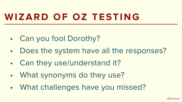 @bensauer
WIZARD OF OZ TESTING
• Can you fool Dorothy?
• Does the system have all the responses?
• Can they use/understand it?
• What synonyms do they use?
• What challenges have you missed?
