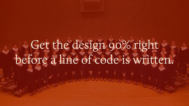 Get the design 90% right  
before a line of code is written.
