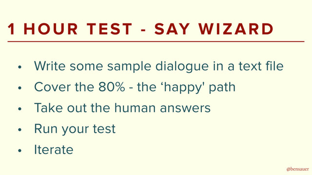 @bensauer
1 HOUR TEST - SAY WIZARD
• Write some sample dialogue in a text file
• Cover the 80% - the ‘happy' path
• Take out the human answers
• Run your test
• Iterate

