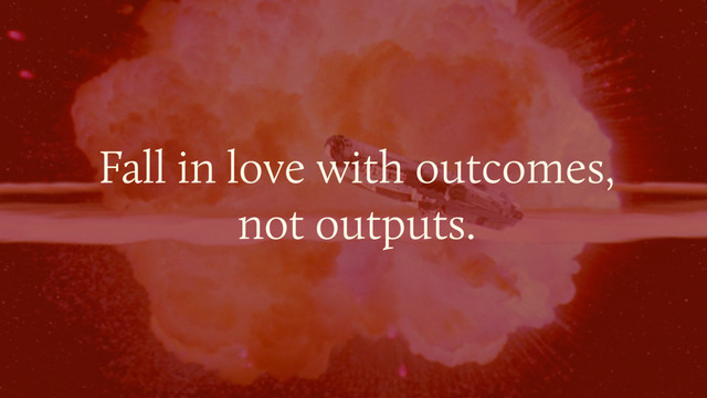 Fall in love with outcomes, 
not outputs.

