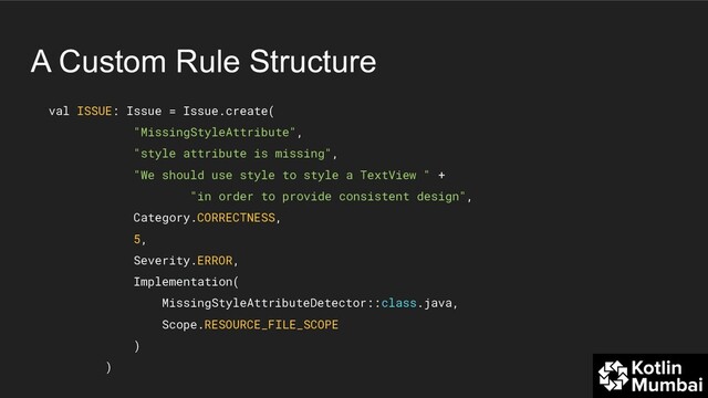 A Custom Rule Structure
val ISSUE: Issue = Issue.create(
"MissingStyleAttribute",
"style attribute is missing",
"We should use style to style a TextView " +
"in order to provide consistent design",
Category.CORRECTNESS,
5,
Severity.ERROR,
Implementation(
MissingStyleAttributeDetector::class.java,
Scope.RESOURCE_FILE_SCOPE
)
)
