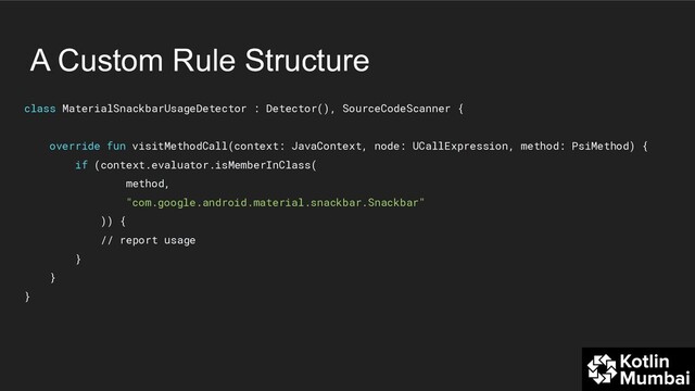 A Custom Rule Structure
class MaterialSnackbarUsageDetector : Detector(), SourceCodeScanner {
override fun visitMethodCall(context: JavaContext, node: UCallExpression, method: PsiMethod) {
if (context.evaluator.isMemberInClass(
method,
"com.google.android.material.snackbar.Snackbar"
)) {
// report usage
}
}
}
