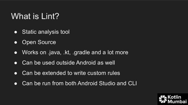 What is Lint?
● Static analysis tool
● Open Source
● Works on .java, .kt, .gradle and a lot more
● Can be used outside Android as well
● Can be extended to write custom rules
● Can be run from both Android Studio and CLI
