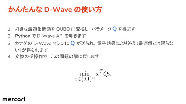 かんたんな D-Wave の使い方
1. 好きな最適化問題を QUBO に変換し，パラメータ Q を得ます
2. Python で D-Wave API を叩きます
3. カナダの D-Wave マシンに Q が送られ，量子効果により答え（最適解とは限らな
い）が得られます
4. 変換の逆操作で，元の問題の解に戻します

