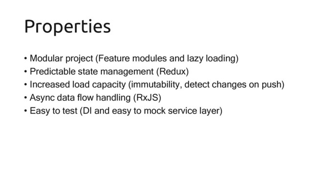 Properties
• Modular project (Feature modules and lazy loading)
• Predictable state management (Redux)
• Increased load capacity (immutability, detect changes on push)
• Async data flow handling (RxJS)
• Easy to test (DI and easy to mock service layer)

