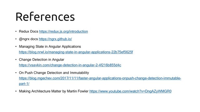 References
• Redux Docs https://redux.js.org/introduction
• @ngrx docs https://ngrx.github.io/
• Managing State in Angular Applications
https://blog.nrwl.io/managing-state-in-angular-applications-22b75ef5625f
• Change Detection in Angular
https://vsavkin.com/change-detection-in-angular-2-4f216b855d4c
• On Push Change Detection and Immutability
https://blog.mgechev.com/2017/11/11/faster-angular-applications-onpush-change-detection-immutable-
part-1/
• Making Architecture Matter by Martin Fowler https://www.youtube.com/watch?v=DngAZyWMGR0
