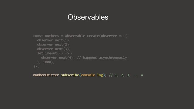 const numbers = Observable.create(observer => {
observer.next(1);
observer.next(2);
observer.next(3);
setTimeout(() => {
observer.next(4); // happens asynchronously
}, 1000);
});
numberEmitter.subscribe(console.log); // 1, 2, 3, ... 4
Observables
