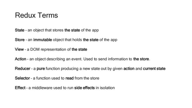 Redux Terms
State – an object that stores the state of the app
Store – an immutable object that holds the state of the app
View – a DOM representation of the state
Action – an object describing an event. Used to send information to the store.
Reducer – a pure function producing a new state out by given action and current state
Selector – a function used to read from the store
Effect – a middleware used to run side effects in isolation
