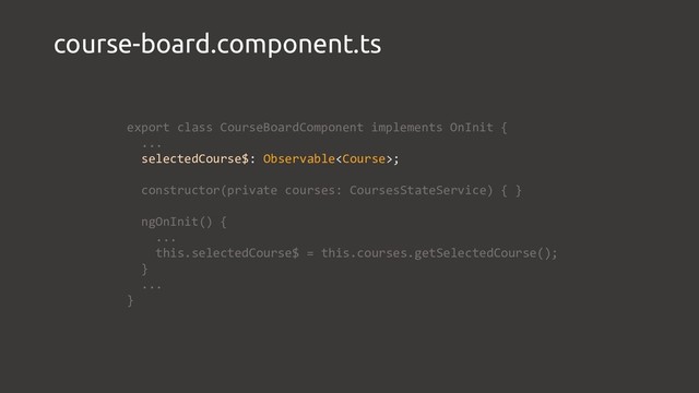 course-board.component.ts
export class CourseBoardComponent implements OnInit {
...
selectedCourse$: Observable;
constructor(private courses: CoursesStateService) { }
ngOnInit() {
...
this.selectedCourse$ = this.courses.getSelectedCourse();
}
...
}
