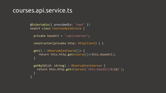 courses.api.service.ts
@Injectable({ providedIn: 'root' })
export class CoursesApiService {
private baseUrl = '/api/courses';
constructor(private http: HttpClient) { }
get() : Observable {
return this.http.get(this.baseUrl);
}
getById(id: string) : Observable {
return this.http.get(`this.baseUrl/${id}`);
}
}
