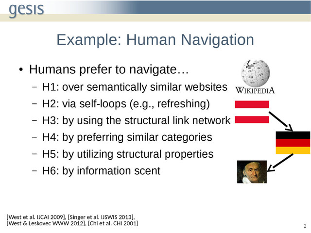 2
Example: Human Navigation
●
Humans prefer to navigate…
– H1: over semantically similar websites
– H2: via self-loops (e.g., refreshing)
– H3: by using the structural link network
– H4: by preferring similar categories
– H5: by utilizing structural properties
– H6: by information scent
[West et al. IJCAI 2009], [Singer et al. IJSWIS 2013],
[West & Leskovec WWW 2012], [Chi et al. CHI 2001]

