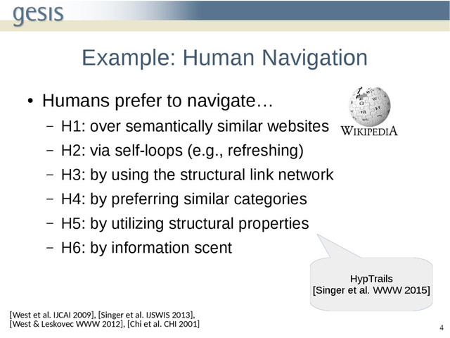 4
Example: Human Navigation
●
Humans prefer to navigate…
– H1: over semantically similar websites
– H2: via self-loops (e.g., refreshing)
– H3: by using the structural link network
– H4: by preferring similar categories
– H5: by utilizing structural properties
– H6: by information scent
[West et al. IJCAI 2009], [Singer et al. IJSWIS 2013],
[West & Leskovec WWW 2012], [Chi et al. CHI 2001]
HypTrails
[Singer et al. WWW 2015]
