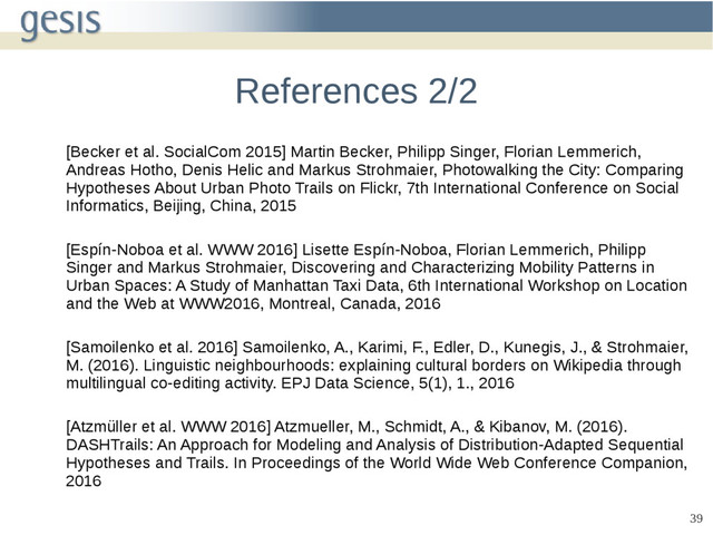 39
References 2/2
[Becker et al. SocialCom 2015] Martin Becker, Philipp Singer, Florian Lemmerich,
Andreas Hotho, Denis Helic and Markus Strohmaier, Photowalking the City: Comparing
Hypotheses About Urban Photo Trails on Flickr, 7th International Conference on Social
Informatics, Beijing, China, 2015
[Espín-Noboa et al. WWW 2016] Lisette Espín-Noboa, Florian Lemmerich, Philipp
Singer and Markus Strohmaier, Discovering and Characterizing Mobility Patterns in
Urban Spaces: A Study of Manhattan Taxi Data, 6th International Workshop on Location
and the Web at WWW2016, Montreal, Canada, 2016
[Samoilenko et al. 2016] Samoilenko, A., Karimi, F., Edler, D., Kunegis, J., & Strohmaier,
M. (2016). Linguistic neighbourhoods: explaining cultural borders on Wikipedia through
multilingual co-editing activity. EPJ Data Science, 5(1), 1., 2016
[Atzmüller et al. WWW 2016] Atzmueller, M., Schmidt, A., & Kibanov, M. (2016).
DASHTrails: An Approach for Modeling and Analysis of Distribution-Adapted Sequential
Hypotheses and Trails. In Proceedings of the World Wide Web Conference Companion,
2016
