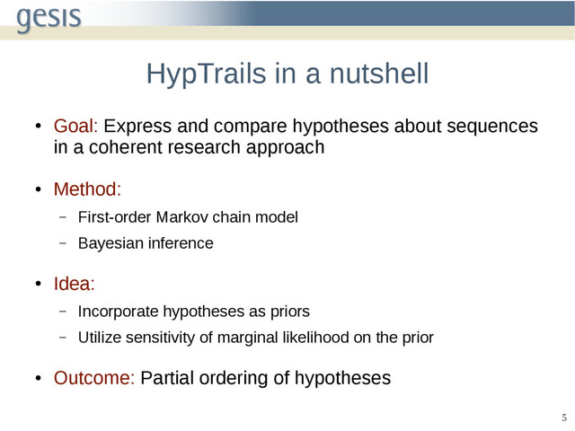 5
HypTrails in a nutshell
●
Goal: Express and compare hypotheses about sequences
in a coherent research approach
●
Method:
– First-order Markov chain model
– Bayesian inference
●
Idea:
– Incorporate hypotheses as priors
– Utilize sensitivity of marginal likelihood on the prior
●
Outcome: Partial ordering of hypotheses
