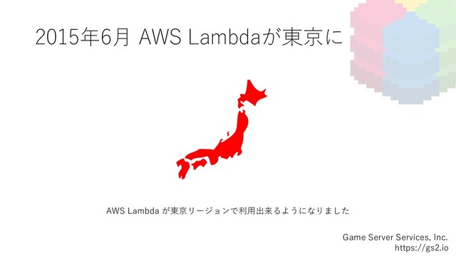 2015年6⽉ AWS Lambdaが東京に
Game Server Services, Inc.
https://gs2.io
AWS Lambda が東京リージョンで利⽤出来るようになりました

