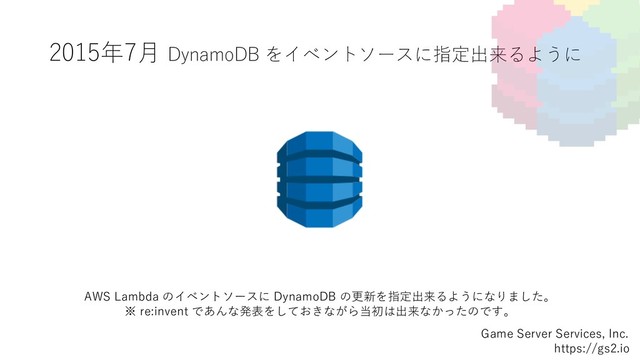 2015年7⽉ DynamoDB をイベントソースに指定出来るように
Game Server Services, Inc.
https://gs2.io
AWS Lambda のイベントソースに DynamoDB の更新を指定出来るようになりました。
※ re:invent であんな発表をしておきながら当初は出来なかったのです。
