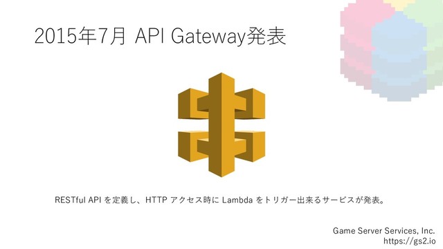 2015年7⽉ API Gateway発表
Game Server Services, Inc.
https://gs2.io
RESTful API を定義し、HTTP アクセス時に Lambda をトリガー出来るサービスが発表。
