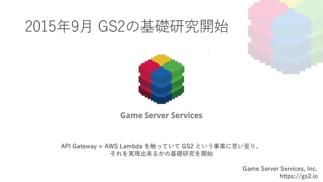 2015年9⽉ GS2の基礎研究開始
Game Server Services, Inc.
https://gs2.io
API Gateway + AWS Lambda を触っていて GS2 という事業に思い⾄り、
それを実現出来るかの基礎研究を開始
