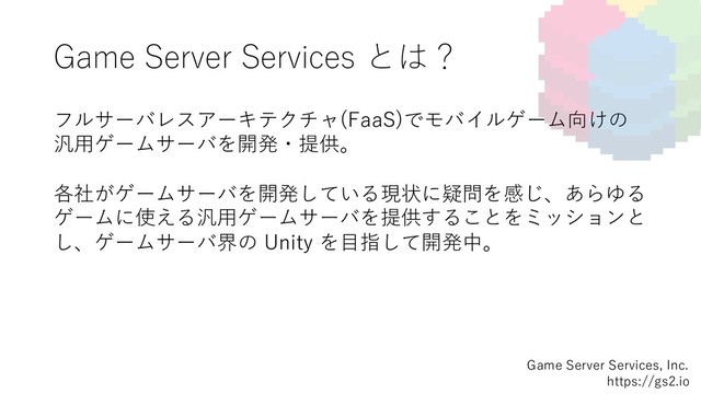 Game Server Services とは？
フルサーバレスアーキテクチャ(FaaS)でモバイルゲーム向けの
汎⽤ゲームサーバを開発・提供。
各社がゲームサーバを開発している現状に疑問を感じ、あらゆる
ゲームに使える汎⽤ゲームサーバを提供することをミッションと
し、ゲームサーバ界の Unity を⽬指して開発中。
Game Server Services, Inc.
https://gs2.io
