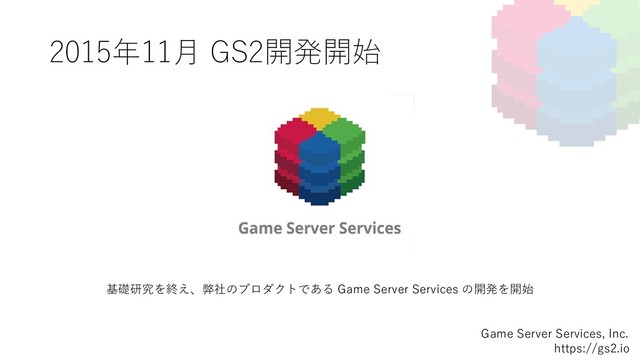 2015年11⽉ GS2開発開始
Game Server Services, Inc.
https://gs2.io
基礎研究を終え、弊社のプロダクトである Game Server Services の開発を開始
