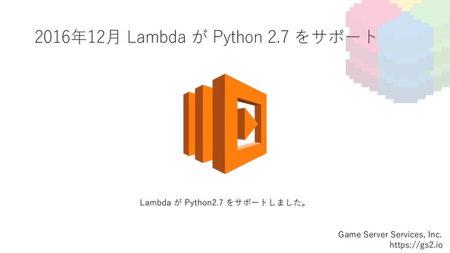 2016年12⽉ Lambda が Python 2.7 をサポート
Game Server Services, Inc.
https://gs2.io
Lambda が Python2.7 をサポートしました。
