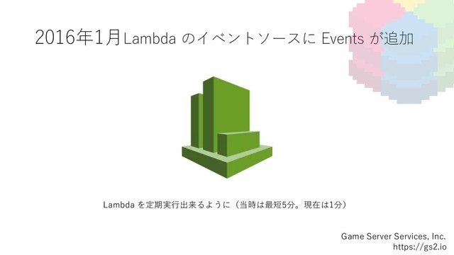 2016年1⽉Lambda のイベントソースに Events が追加
Game Server Services, Inc.
https://gs2.io
Lambda を定期実⾏出来るように（当時は最短5分。現在は1分）
