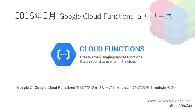 2016年2⽉ Google Cloud Functions αリリース
Game Server Services, Inc.
https://gs2.io
Google が Google Cloud Functions を招待制でαリリースしました。（対応⾔語は node.js のみ）
