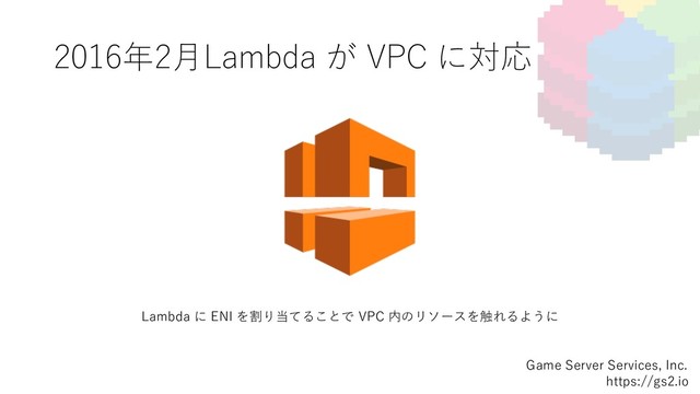2016年2⽉Lambda が VPC に対応
Game Server Services, Inc.
https://gs2.io
Lambda に ENI を割り当てることで VPC 内のリソースを触れるように
