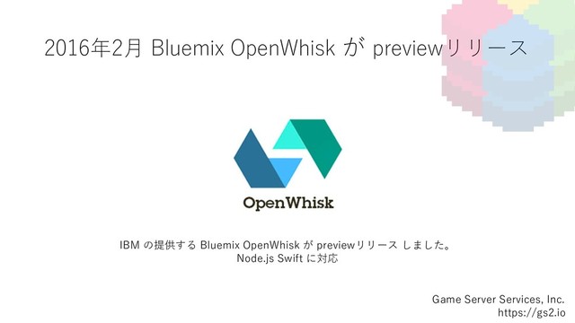 2016年2⽉ Bluemix OpenWhisk が previewリリース
Game Server Services, Inc.
https://gs2.io
IBM の提供する Bluemix OpenWhisk が previewリリース しました。
Node.js Swift に対応
