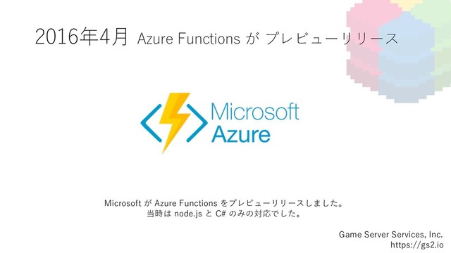 2016年4⽉ Azure Functions が プレビューリリース
Game Server Services, Inc.
https://gs2.io
Microsoft が Azure Functions をプレビューリリースしました。
当時は node.js と C# のみの対応でした。
