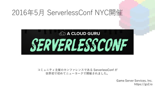 2016年5⽉ ServerlessConf NYC開催
Game Server Services, Inc.
https://gs2.io
コミュニティ主催のカンファレンスである ServerlessConf が
世界初で初めてニューヨークで開催されました。
