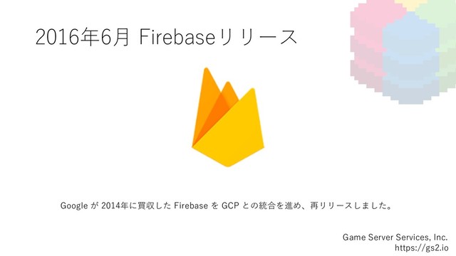 2016年6⽉ Firebaseリリース
Game Server Services, Inc.
https://gs2.io
Google が 2014年に買収した Firebase を GCP との統合を進め、再リリースしました。

