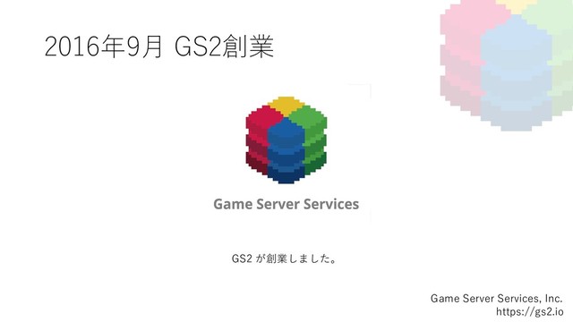 2016年9⽉ GS2創業
Game Server Services, Inc.
https://gs2.io
GS2 が創業しました。
